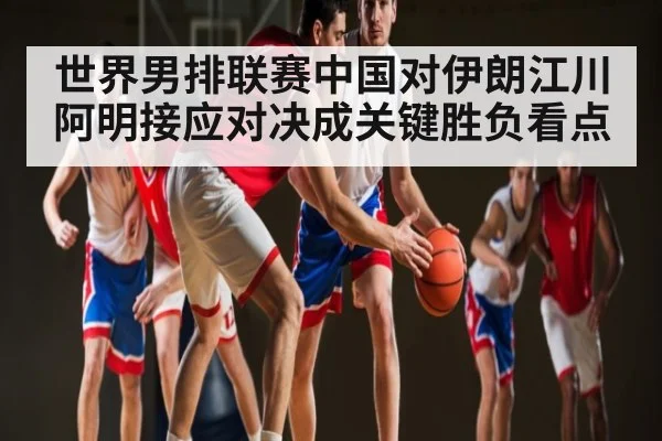 世界男排联赛中国对伊朗江川阿明接应对决成关键胜负看点