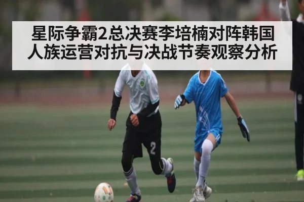 星际争霸2总决赛李培楠对阵韩国人族运营对抗与决战节奏观察分析