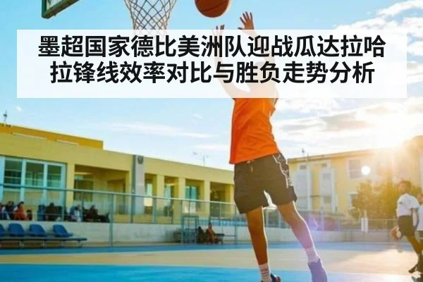 墨超国家德比美洲队迎战瓜达拉哈拉锋线效率对比与胜负走势分析
